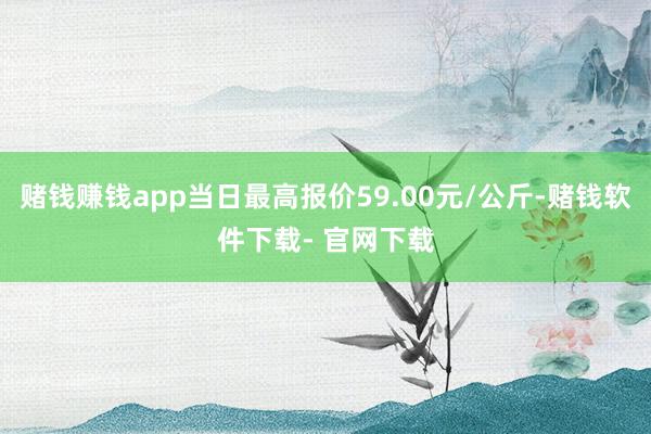 赌钱赚钱app当日最高报价59.00元/公斤-赌钱软件下载- 官网下载