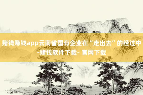 赌钱赚钱app云南省国有企业在“走出去”的经过中-赌钱软件下载- 官网下载