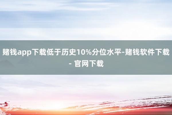 赌钱app下载低于历史10%分位水平-赌钱软件下载- 官网下载