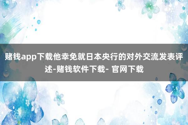 赌钱app下载　　他幸免就日本央行的对外交流发表评述-赌钱软件下载- 官网下载