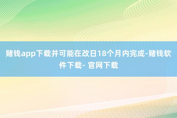 赌钱app下载并可能在改日18个月内完成-赌钱软件下载- 官网下载