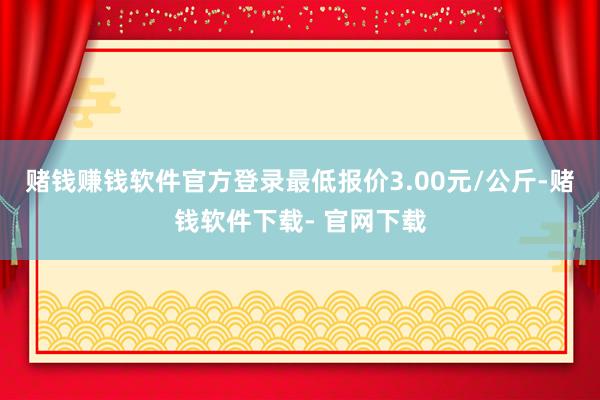 赌钱赚钱软件官方登录最低报价3.00元/公斤-赌钱软件下载- 官网下载