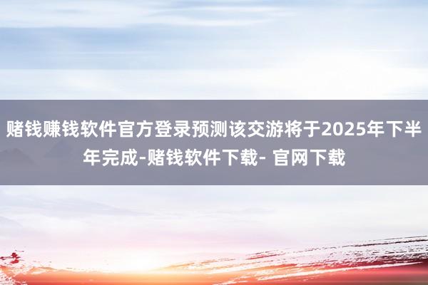 赌钱赚钱软件官方登录预测该交游将于2025年下半年完成-赌钱软件下载- 官网下载