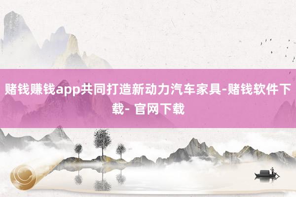 赌钱赚钱app共同打造新动力汽车家具-赌钱软件下载- 官网下载