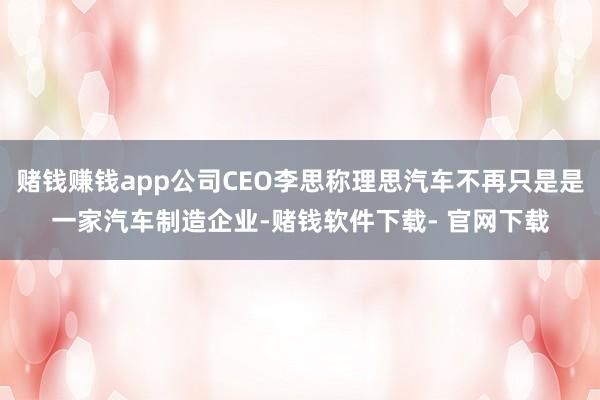 赌钱赚钱app公司CEO李思称理思汽车不再只是是一家汽车制造企业-赌钱软件下载- 官网下载