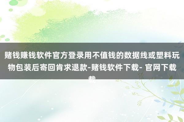 赌钱赚钱软件官方登录用不值钱的数据线或塑料玩物包装后寄回肯求退款-赌钱软件下载- 官网下载