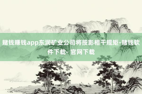 赌钱赚钱app东润矿业公司将按影相干规矩-赌钱软件下载- 官网下载