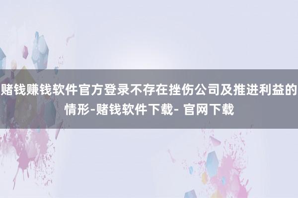 赌钱赚钱软件官方登录不存在挫伤公司及推进利益的情形-赌钱软件下载- 官网下载