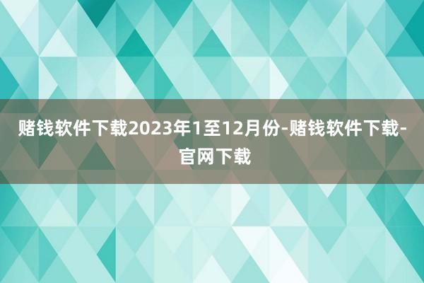 赌钱软件下载　　2023年1至12月份-赌钱软件下载- 官网下载