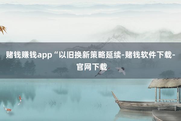 赌钱赚钱app　　“以旧换新策略延续-赌钱软件下载- 官网下载