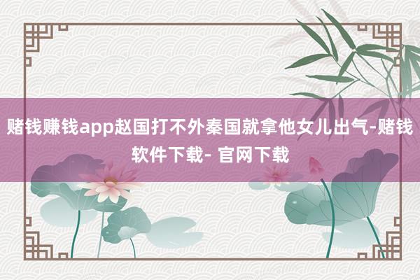 赌钱赚钱app赵国打不外秦国就拿他女儿出气-赌钱软件下载- 官网下载