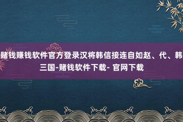 赌钱赚钱软件官方登录汉将韩信接连自如赵、代、韩三国-赌钱软件下载- 官网下载