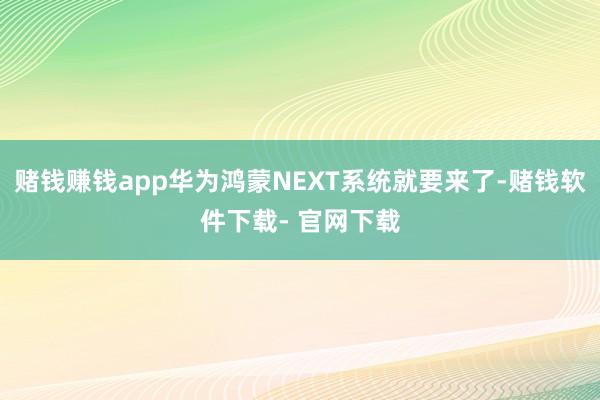 赌钱赚钱app华为鸿蒙NEXT系统就要来了-赌钱软件下载- 官网下载