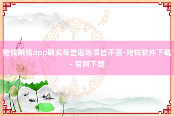 赌钱赚钱app确实每堂磨练课皆不落-赌钱软件下载- 官网下载