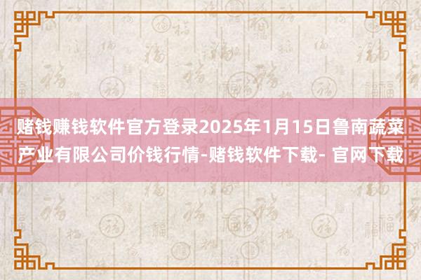 赌钱赚钱软件官方登录2025年1月15日鲁南蔬菜产业有限公司价钱行情-赌钱软件下载- 官网下载