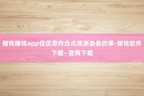 赌钱赚钱app仅仅思作念点原原委委的事-赌钱软件下载- 官网下载