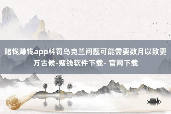 赌钱赚钱app科罚乌克兰问题可能需要数月以致更万古候-赌钱软件下载- 官网下载