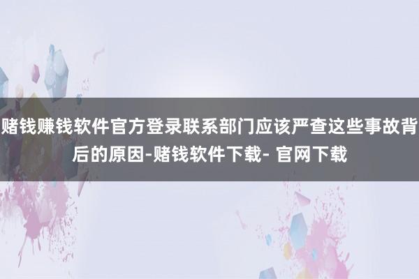 赌钱赚钱软件官方登录联系部门应该严查这些事故背后的原因-赌钱软件下载- 官网下载